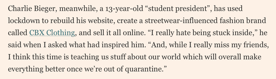 Financial Times, June 2020: “Charlie Bieger, meanwhile, a 13-year-old ‘student president’, has used lockdown to rebuild his website, create a streetwear-influenced fashion brand called CBX Clothing, and sell it all online.”